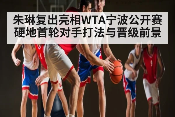 朱琳复出亮相WTA宁波公开赛硬地首轮对手打法与晋级前景