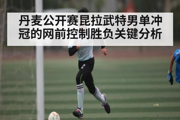 丹麦公开赛昆拉武特男单冲冠的网前控制胜负关键分析